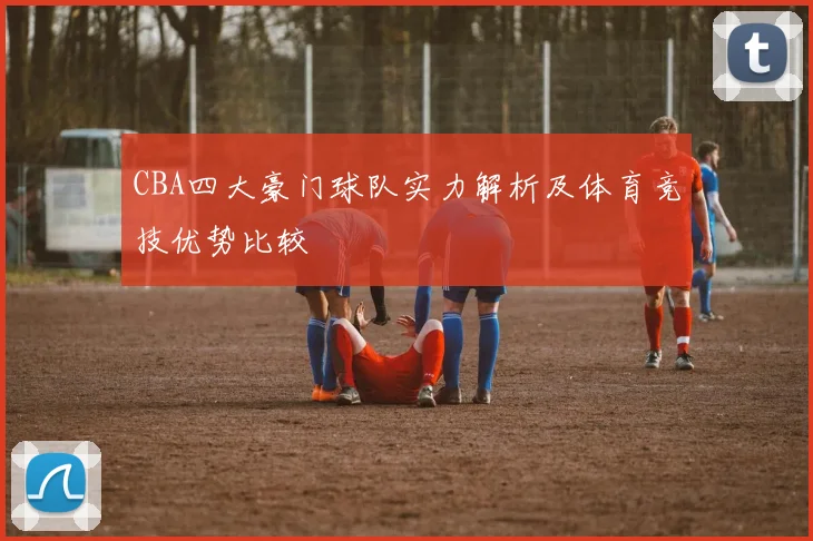 CBA四大豪门球队实力解析及体育竞技优势比较