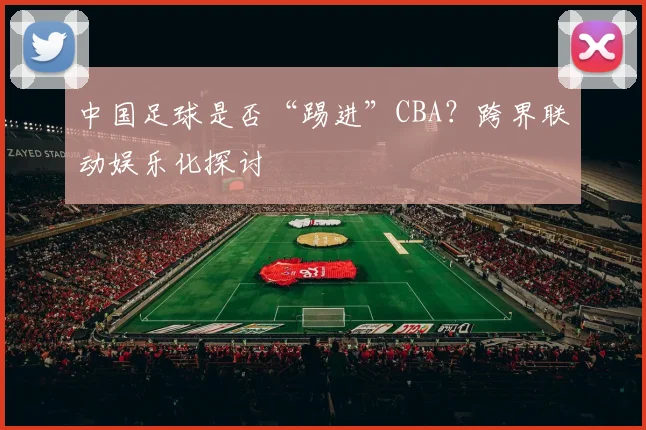 中国足球是否“踢进”CBA？跨界联动娱乐化探讨
