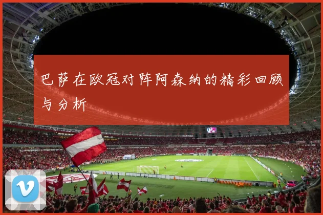 巴萨在欧冠对阵阿森纳的精彩回顾与分析