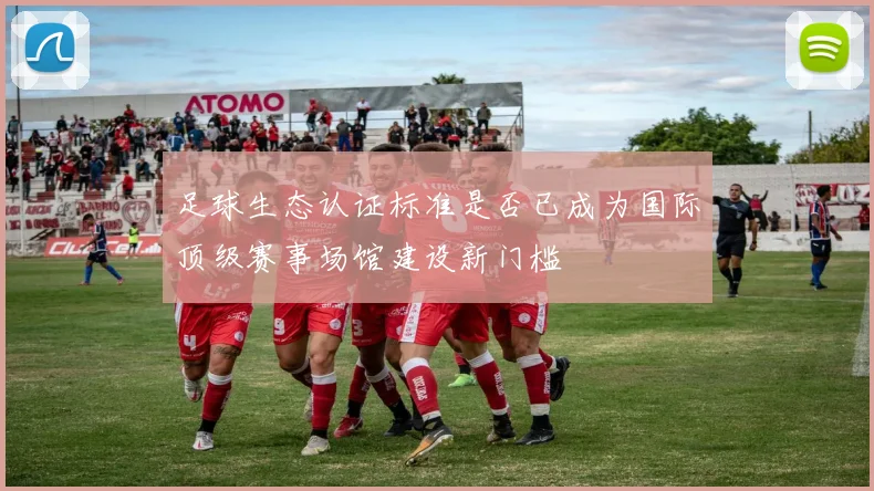 足球生态认证标准是否已成为国际顶级赛事场馆建设新门槛