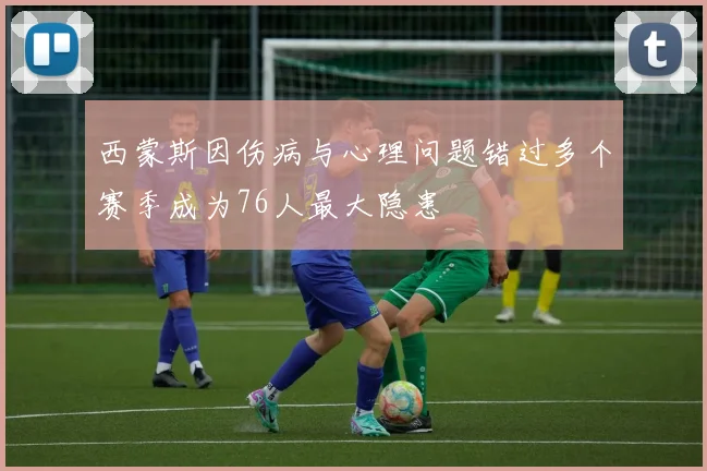 西蒙斯因伤病与心理问题错过多个赛季成为76人最大隐患